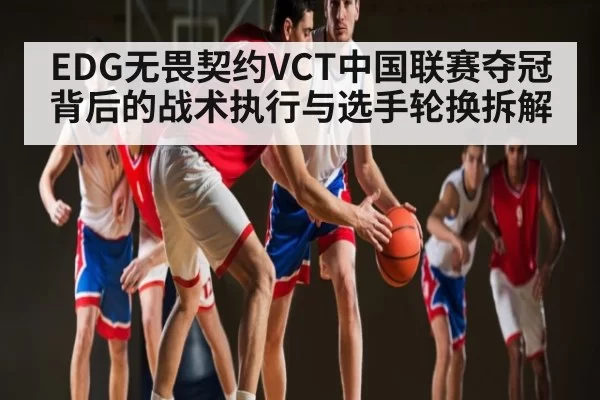 EDG无畏契约VCT中国联赛夺冠背后的战术执行与选手轮换拆解
