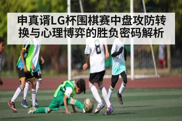 申真谞LG杯围棋赛中盘攻防转换与心理博弈的胜负密码解析