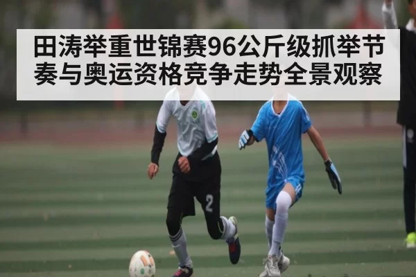 田涛举重世锦赛96公斤级抓举节奏与奥运资格竞争走势全景观察